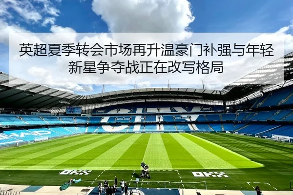 英超夏季转会市场再升温豪门补强与年轻新星争夺战正在改写格局